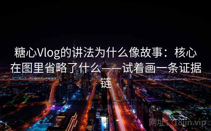 糖心Vlog的讲法为什么像故事：核心在图里省略了什么——试着画一条证据链