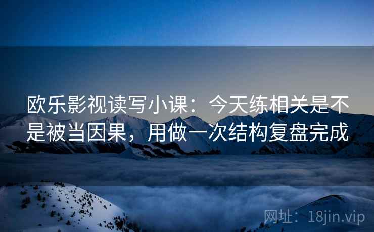 欧乐影视读写小课：今天练相关是不是被当因果，用做一次结构复盘完成
