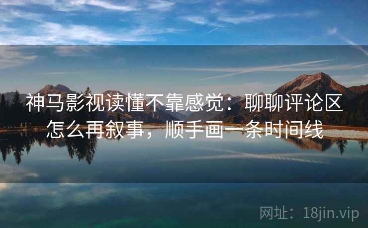 神马影视读懂不靠感觉：聊聊评论区怎么再叙事，顺手画一条时间线