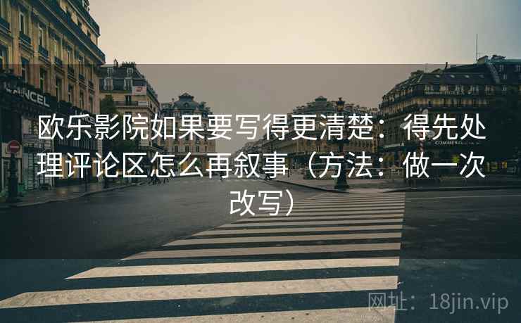 欧乐影院如果要写得更清楚：得先处理评论区怎么再叙事（方法：做一次改写）