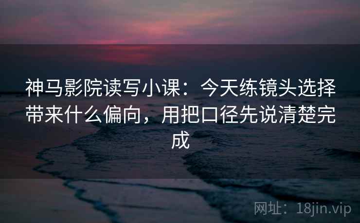 神马影院读写小课：今天练镜头选择带来什么偏向，用把口径先说清楚完成