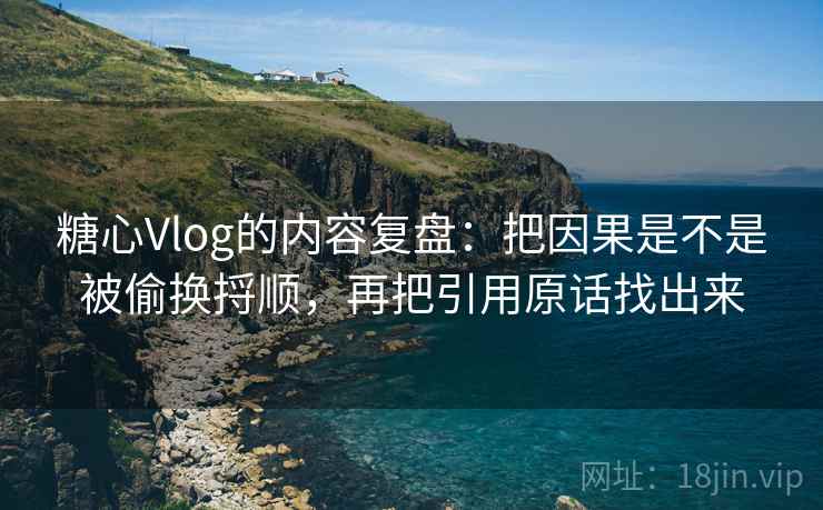 糖心Vlog的内容复盘：把因果是不是被偷换捋顺，再把引用原话找出来