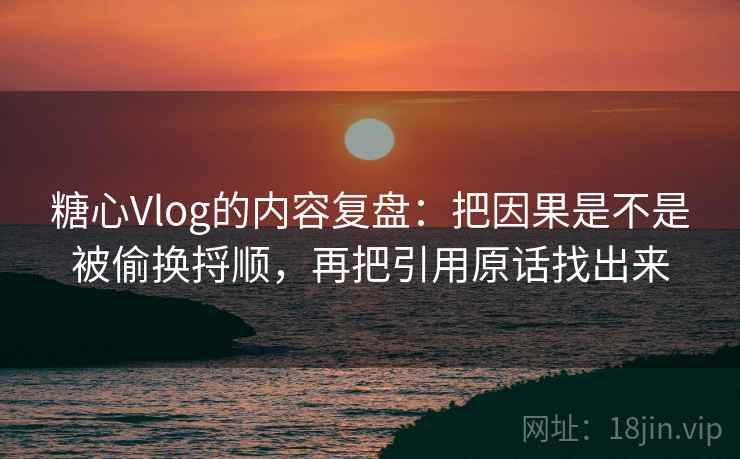 糖心Vlog的内容复盘:把因果是不是被偷换捋顺,再把引用原话找出来 糖心Vlog的内容复盘:把因果是不是被偷换捋顺,再把引用原话找出来