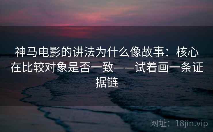 神马电影的讲法为什么像故事：核心在比较对象是否一致——试着画一条证据链